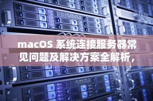 macOS 系统连接服务器常见问题及解决方案全解析，mac连接到服务器有问题吗怎么解决