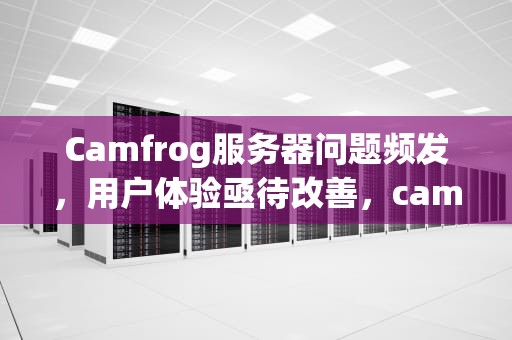 Camfrog服务器问题频发，用户体验亟待改善，cam服务器不能用了吗