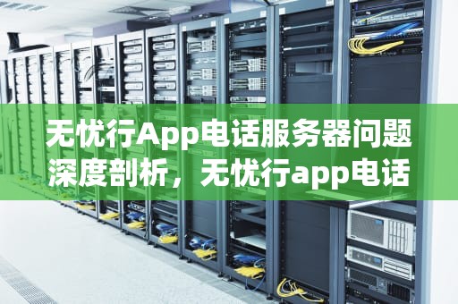 无忧行App电话服务器问题深度剖析，无忧行app电话服务器有问题怎么办