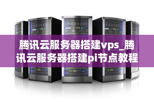 腾讯云服务器搭建vps_腾讯云服务器搭建pi节点教程_腾讯云服务器搭建VPS的全面指南