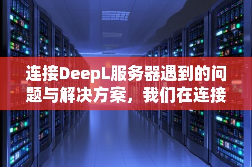 连接DeepL服务器遇到的问题与解决方案，我们在连接deepl的服务器