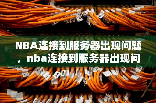 NBA连接到服务器出现问题，nba连接到服务器出现问题怎么办