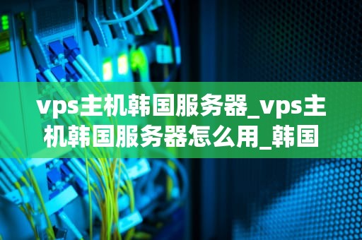 vps主机韩国服务器_vps主机韩国服务器怎么用_韩国VPS主机的优势与应用