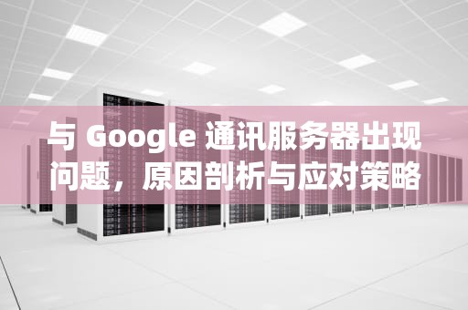 与 Google 通讯服务器出现问题，原因剖析与应对策略，与google通讯服务器出现问题怎么解决