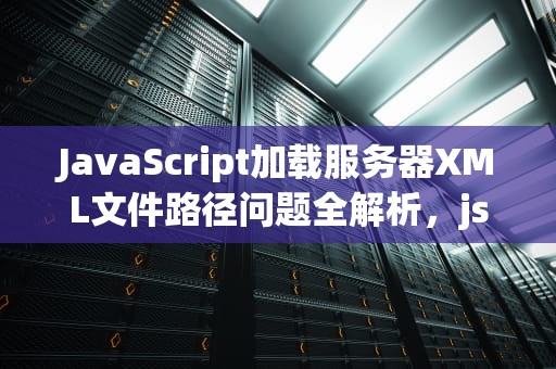 JavaScript加载服务器XML文件路径问题全解析，js加载服务器xml文件路径问题怎么解决
