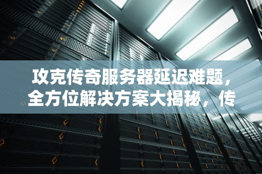 攻克传奇服务器延迟难题，全方位解决方案大揭秘，传奇服务器延迟问题解决方法