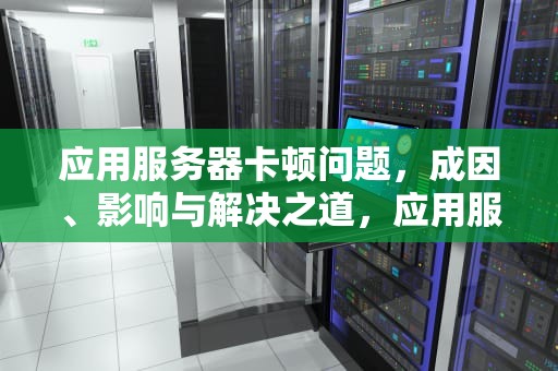 应用服务器卡顿问题，成因、影响与解决之道，应用服务器卡顿问题怎么解决