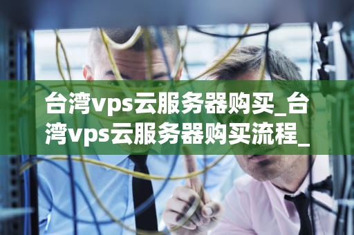 台湾vps云服务器购买_台湾vps云服务器购买流程_台湾VPS云服务器购买指南