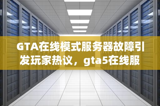 GTA在线模式服务器故障引发玩家热议，gta5在线服务不可用怎么解决