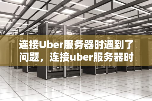 连接Uber服务器时遇到了问题，连接uber服务器时遇到了问题怎么办