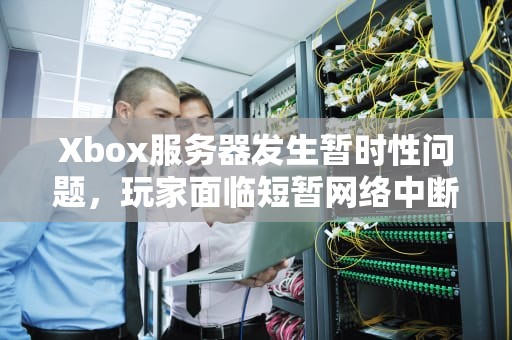 Xbox服务器发生暂时性问题，玩家面临短暂网络中断，xbox服务器发生暂时性问题请再试一次