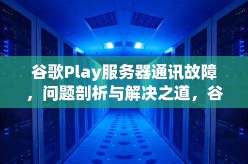 谷歌Play服务器通讯故障，问题剖析与解决之道，谷歌play服务器通讯出现问题怎么解决