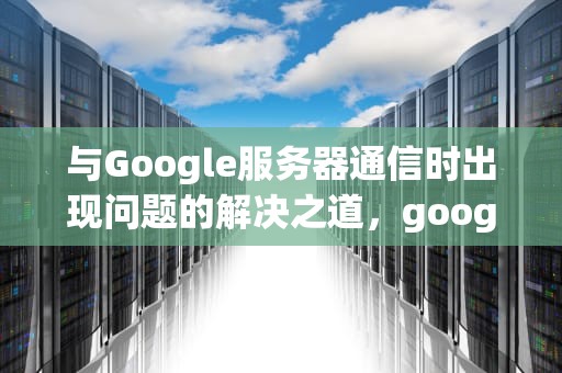 与Google服务器通信时出现问题的解决之道，google 服务器通信出现问题