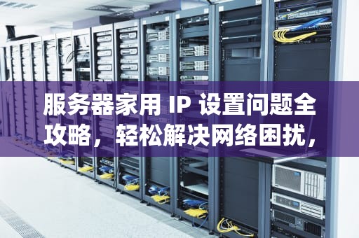 服务器家用 IP 设置问题全攻略，轻松解决网络困扰，服务器家用ip怎么解决设置问题的