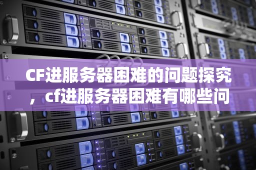 CF进服务器困难的问题探究，cf进服务器困难有哪些问题呢