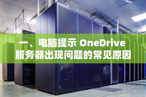一、电脑提示 OneDrive 服务器出现问题的常见原因，onedrive服务器出现问题怎么办