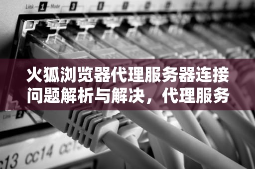 火狐浏览器代理服务器连接问题解析与解决，代理服务器拒绝连接怎么处理火狐