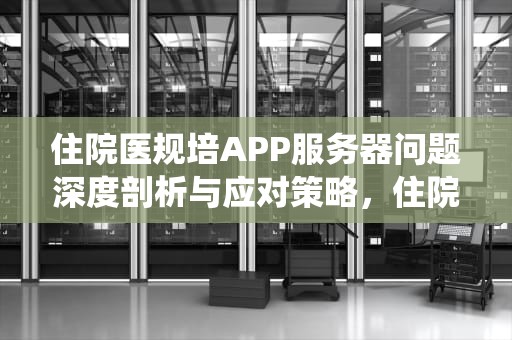 住院医规培APP服务器问题深度剖析与应对策略，住院医规培系统