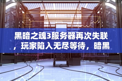 黑暗之魂3服务器再次失联，玩家陷入无尽等待，暗黑三服务器出问题了嘛