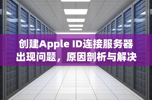 创建Apple ID连接服务器出现问题，原因剖析与解决之道，创建appleid连接服务器出现问题怎么回事