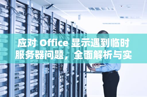 应对 Office 显示遇到临时服务器问题，全面解析与实用解决方案，office显示遇到临时服务器问题怎么办