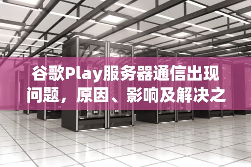 谷歌Play服务器通信出现问题，原因、影响及解决之道，谷歌play服务器通信出现问题怎么解决