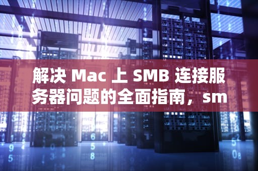 解决 Mac 上 SMB 连接服务器问题的全面指南，smb连接到服务器时出现问题