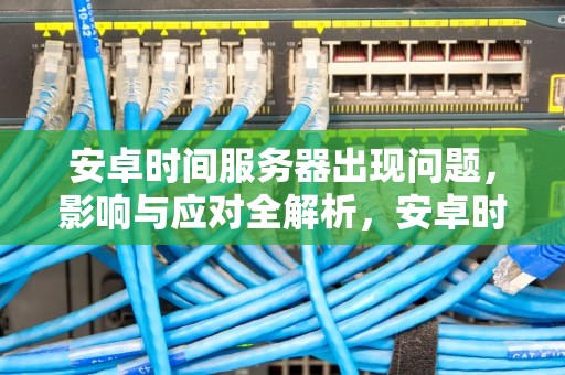 安卓时间服务器出现问题，影响与应对全解析，安卓时间服务器出现问题怎么解决