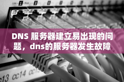 DNS 服务器建立易出现的问题，dns的服务器发生故障