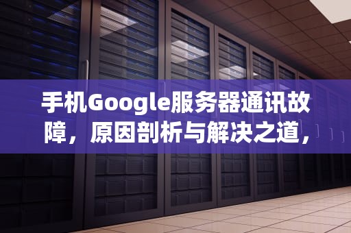 手机Google服务器通讯故障，原因剖析与解决之道，good服务器通信出问题怎么办