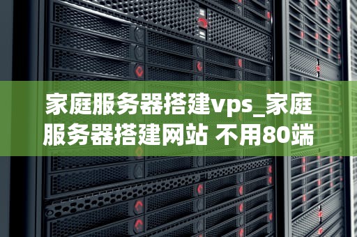 家庭服务器搭建vps_家庭服务器搭建网站 不用80端口_家庭服务器搭建VPS的全面指南