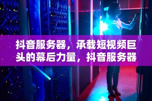 抖音服务器，承载短视频巨头的幕后力量，抖音服务器出问题了吗怎么解决