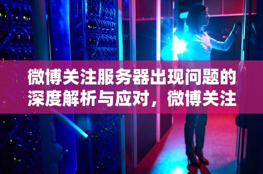 微博关注服务器出现问题的深度解析与应对，微博关注服务器出现问题怎么回事