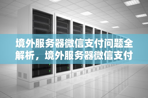 境外服务器微信支付问题全解析，境外服务器微信支付问题怎么解决