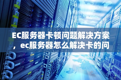 EC服务器卡顿问题解决方案，ec服务器怎么解决卡的问题啊