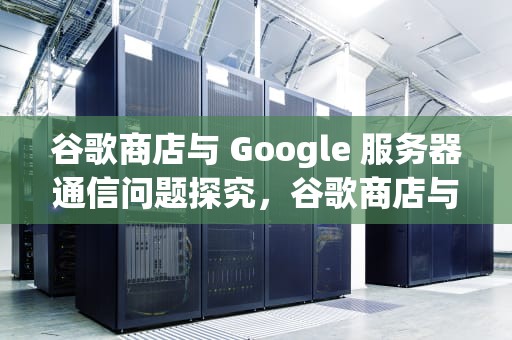谷歌商店与 Google 服务器通信问题探究，谷歌商店与google服务器有问题怎么解决