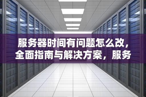 服务器时间有问题怎么改，全面指南与解决方案，服务器时间有问题怎么改回来