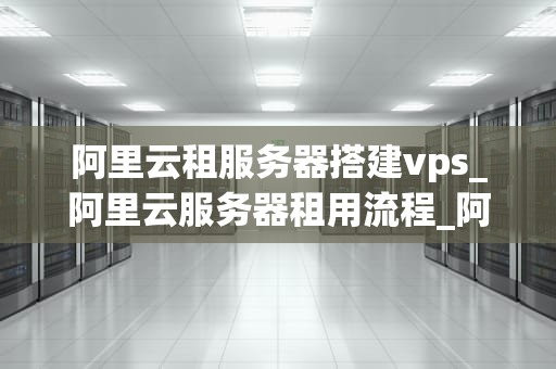 阿里云租服务器搭建vps_阿里云服务器租用流程_阿里云租服务器搭建VPS的全面指南
