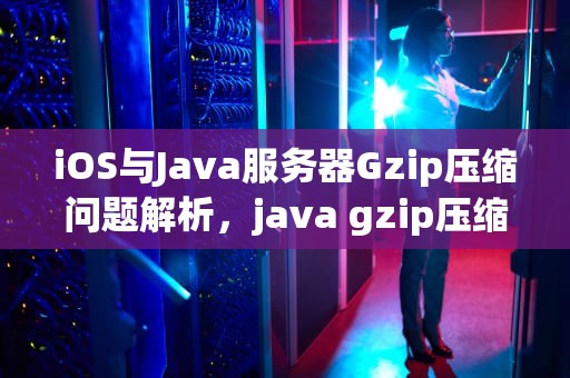 iOS与Java服务器Gzip压缩问题解析，java gzip压缩文件