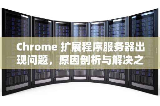 Chrome 扩展程序服务器出现问题，原因剖析与解决之道，chrome扩展程序网址