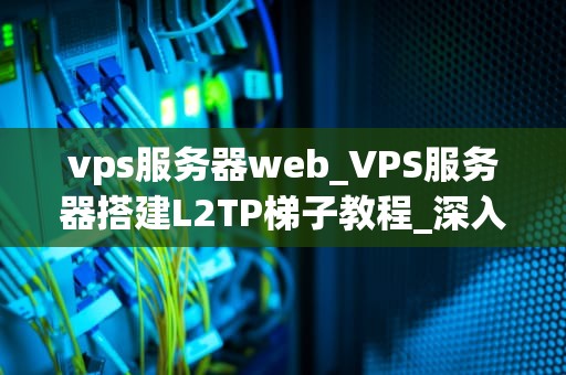 vps服务器web_VPS服务器搭建L2TP梯子教程_深入理解VPS服务器Web