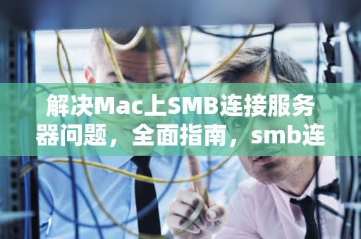 解决Mac上SMB连接服务器问题，全面指南，smb连接到服务器时出现问题