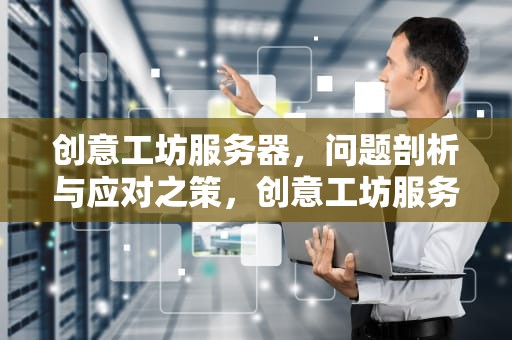 创意工坊服务器，问题剖析与应对之策，创意工坊服务器有问题吗怎么解决