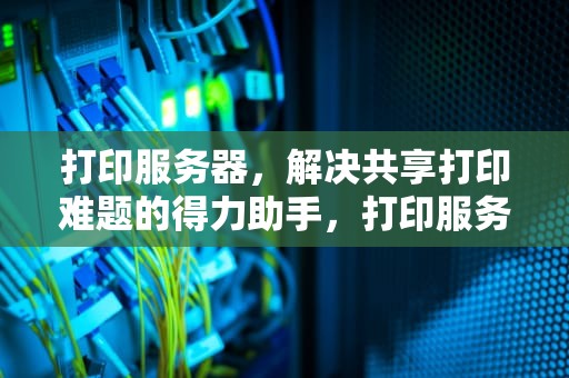打印服务器，解决共享打印难题的得力助手，打印服务器能解决共享问题吗