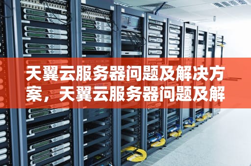 天翼云服务器问题及解决方案，天翼云服务器问题及解决方案