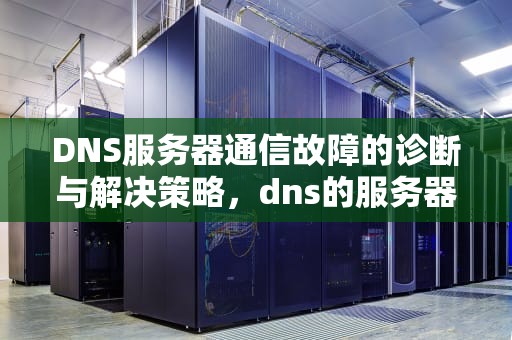 DNS服务器通信故障的诊断与解决策略，dns的服务器发生故障