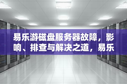 易乐游磁盘服务器故障，影响、排查与解决之道，易乐游磁盘服务器出问题怎么解决