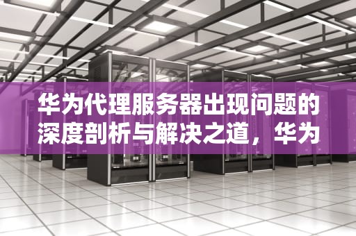 华为代理服务器出现问题的深度剖析与解决之道，华为代理服务器出现问题怎么解决