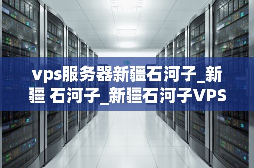 vps服务器新疆石河子_新疆 石河子_新疆石河子VPS服务器的应用与优势