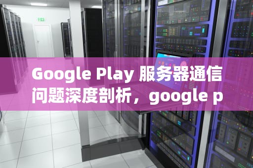 Google Play 服务器通信问题深度剖析，google play服务器通信出现问题怎么办